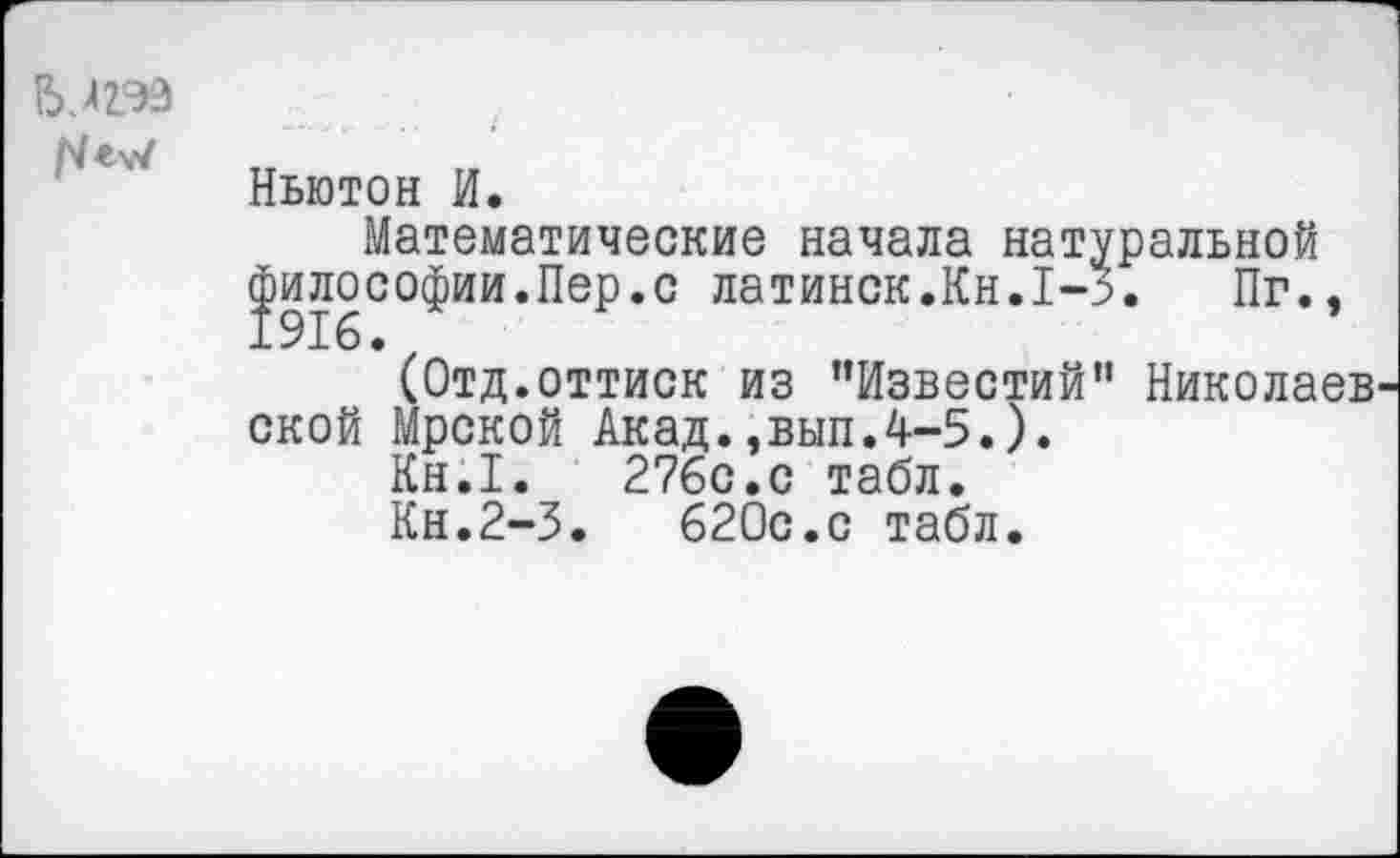 ﻿
Ньютон И.
Математические начала натуральной философии.Пер.с латинок.Кн.1-3. Пг., (Отд.оттиск из ’’Известий” Николаев ской Мрской Акад.,вып.4-5.).
Кн.1.	276с.с табл.
Кн.2-3.	620с.с табл.